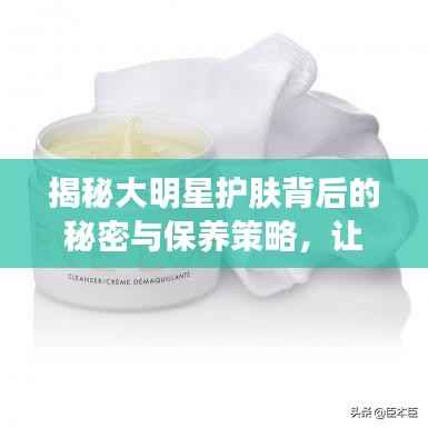 揭秘大明星护肤背后的秘密与保养策略，让你也能拥有光彩照人的肌肤！